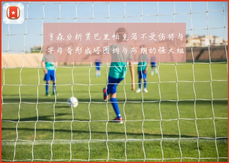亨森分析贾巴里帕克若不受伤将与字母哥形成塔图姆与布朗的强大组合