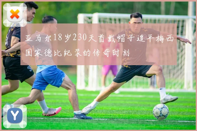 亚马尔18岁230天首戴帽子追平梅西国家德比纪录的传奇时刻