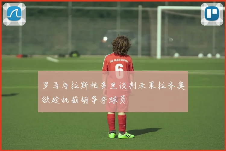 罗马与拉斯帕多里谈判未果拉齐奥欲趁机截胡争夺球员