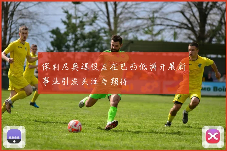 保利尼奥退役后在巴西低调开展新事业引发关注与期待