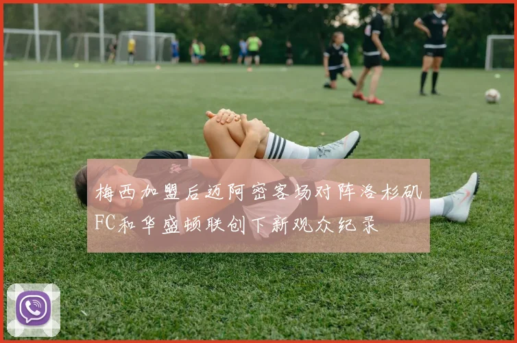 梅西加盟后迈阿密客场对阵洛杉矶FC和华盛顿联创下新观众纪录