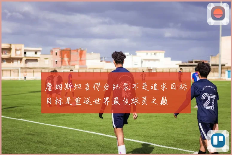 詹姆斯坦言得分纪录不是追求目标目标是重返世界最佳球员之巅
