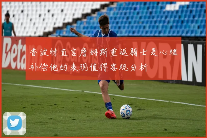 香波特直言詹姆斯重返骑士是心理补偿他的表现值得客观分析