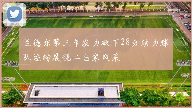 兰德尔第三节发力砍下28分助力球队逆转展现二当家风采