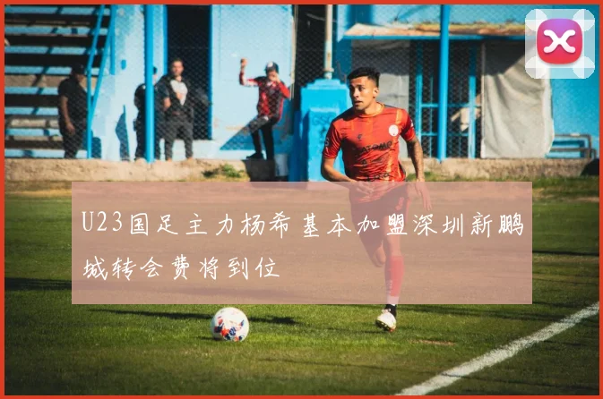 U23国足主力杨希基本加盟深圳新鹏城转会费将到位